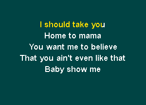 I should take you
Home to mama
You want me to believe

That you ain't even like that
Baby show me