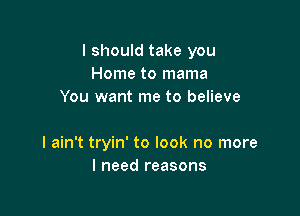 I should take you
Home to mama
You want me to believe

I ain't tryin' to look no more
I need reasons