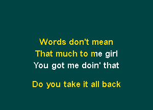 Words don't mean
That much to me girl

You got me doin' that

Do you take it all back