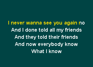 I never wanna see you again no
And I done told all my friends

And they told their friends
And now everybody know
What I know