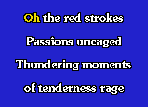 Oh the red strokes

Passions uncaged

Thundering moments

of tenderness rage I