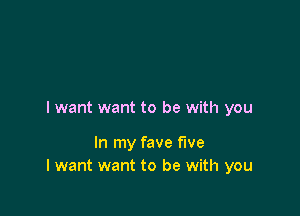 I want want to be with you

In my fave five
I want want to be with you