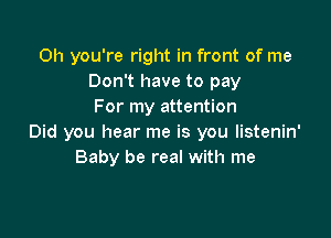 Oh you're right in front of me
Don't have to pay
For my attention

Did you hear me is you listenin'
Baby be real with me
