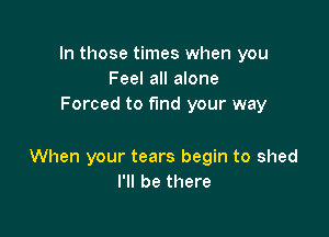 In those times when you
Feel all alone
Forced to fund your way

When your tears begin to shed
I'll be there