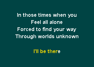 In those times when you
Feel all alone
Forced to fund your way

Through worlds unknown

I'll be there