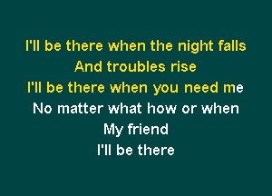 I'll be there when the night falls
And troubles rise
I'll be there when you need me

No matter what how or when
My friend
I'll be there