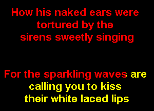 How his naked ears were
tortured by the
sirens sweetly singing

For the sparkling waves are
calling you to kiss
their white laced lips