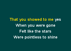 That you showed to me yes

When you were gone
Felt like the stars
Were pointless to shine