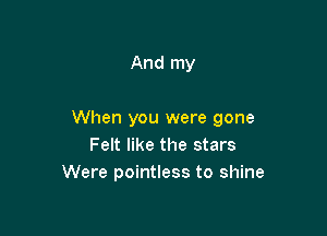 And my

When you were gone
Felt like the stars
Were pointless to shine