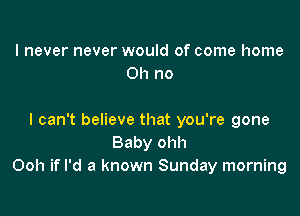 I never never would of come home
011 no

I can't believe that you're gone
Baby ohh
Ooh if I'd a known Sunday morning