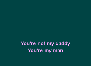 You're not my daddy
You're my man