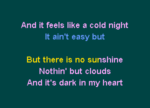 And it feels like a cold night
It ain't easy but

But there is no sunshine
Nothin' but clouds
And it's dark in my heart