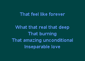 That feel like forever

What that real that deep

That burning
That amazing unconditional
lnseparable love