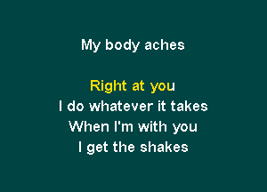 My body aches

Right at you
I do whatever it takes
When I'm with you
I get the shakes