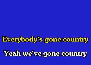 Everybody's gone country

Yeah we've gone country