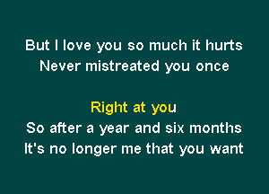 But I love you so much it hurts
Never mistreated you once

Right at you
So after a year and six months
It's no longer me that you want