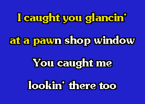 I caught you glancin'
at a pawn shop window
You caught me

lookin' there too