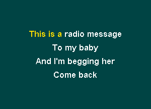 This is a radio message

To my baby
And I'm begging her
Come back