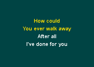 How could
You ever walk away

After all
I've done for you