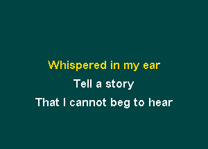 Whispered in my ear
Tell a story

That I cannot beg to hear