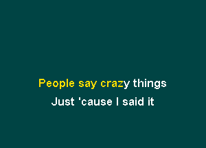People say crazy things

Just 'cause I said it