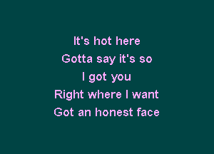 It's hot here
Gotta say it's so

I got you
Right where I want
Got an honest face