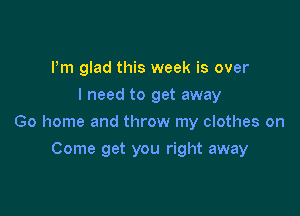 Pm glad this week is over
I need to get away

Go home and throw my clothes on

Come get you right away