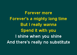 F orever more
Forever's a mighty long time
But I really wanna

Spend it with you
I shine when you shine
And there's really no substitute