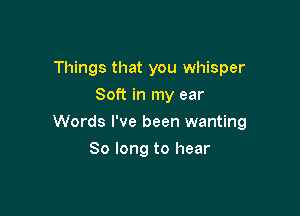 Things that you whisper
Soft in my ear

Words I've been wanting

So long to hear