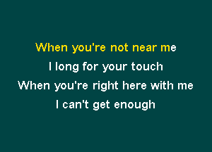 When you're not near me
I long for your touch

When you're right here with me

I can't get enough