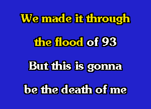 We made it through
the flood of 93

But this is gonna

be the death of me I