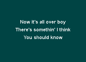 Now it's all over boy

There's somethin' I think
You should know