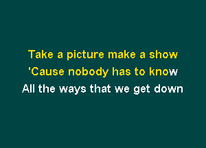 Take a picture make a show
'Cause nobody has to know

All the ways that we get down