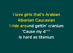 I love girls that's Arabian
Albanian Caucasian
I ride around gettin' cranium

'Cause my dm
ls hard as titanium