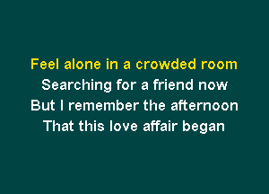 Feel alone in a crowded room
Searching for a friend now

But I remember the afternoon
That this love affair began