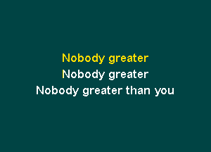 Nobody greater
Nobody greater

Nobody greater than you