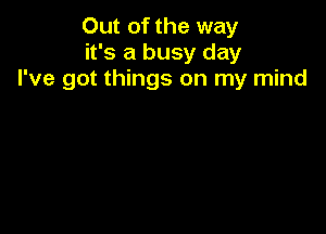 Out of the way
it's a busy day
I've got things on my mind