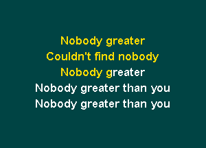 Nobody greater
Couldn't fund nobody
Nobody greater

Nobody greater than you
Nobody greater than you