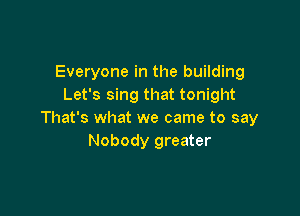 Everyone in the building
Let's sing that tonight

That's what we came to say
Nobody greater