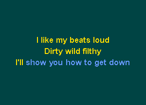 I like my beats loud
Dirty wild filthy

I'll show you how to get down