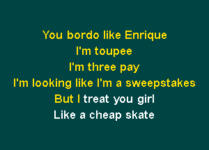 You bordo like Enrique
I'm toupee
I'm three pay

I'm looking like I'm a sweepstakes
But I treat you girl
Like a cheap skate