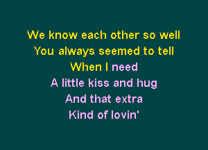 We know each other so well
You always seemed to tell
When I need

A little kiss and hug
And that extra
Kind of lovin'