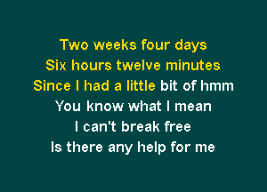 Two weeks four days
Six hours twelve minutes
Since I had a little bit of hmm

You know what I mean
I can't break free
Is there any help for me