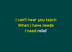 I can't hear you teach
When I have needs

I need relief
