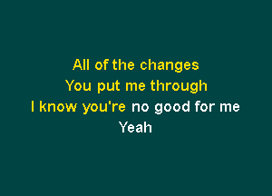 All of the changes
You put me through

I know you're no good for me
Yeah