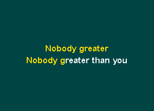 Nobody greater

Nobody greater than you