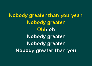 Nobody greater than you yeah
Nobody greater
Ohh oh

Nobody greater
Nobody greater
Nobody greater than you