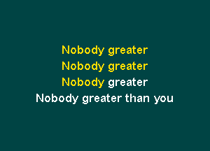 Nobody greater
Nobody greater

Nobody greater
Nobody greater than you