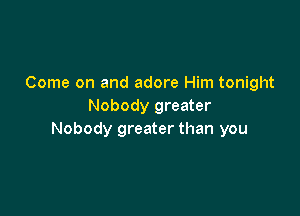 Come on and adore Him tonight
Nobody greater

Nobody greater than you