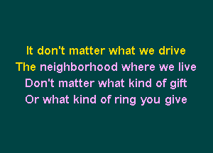 It don't matter what we drive
The neighborhood where we live

Don't matter what kind of gift
Or what kind of ring you give